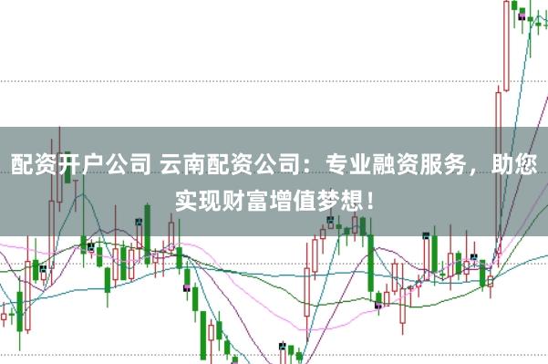 配资开户公司 云南配资公司：专业融资服务，助您实现财富增值梦想！
